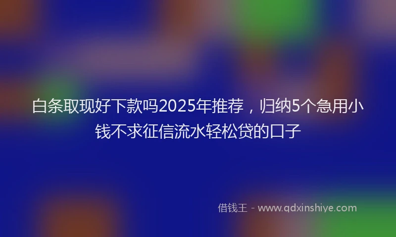 白条取现好下款吗2025年推荐，归纳5个急用小钱不求征信流水轻松贷的口子