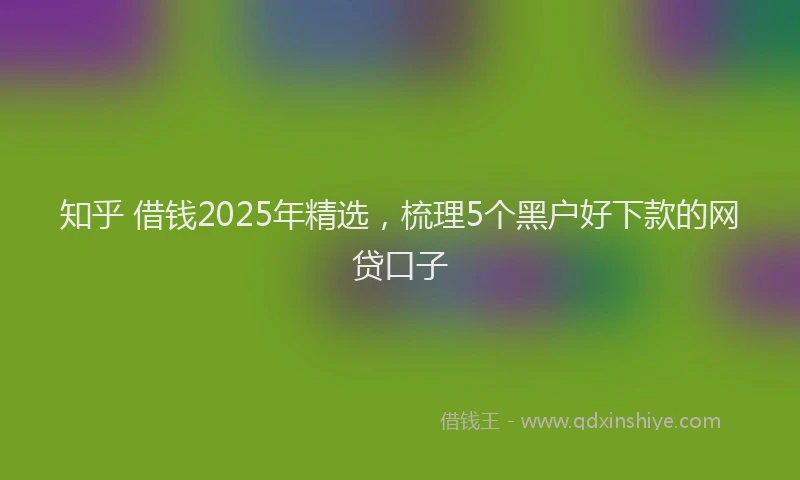 知乎 借钱2025年精选，梳理5个黑户好下款的网贷口子