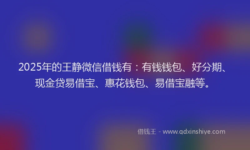 2025年的王静微信借钱有：有钱钱包、好分期、现金贷易借宝、惠花钱包、易借宝融等。