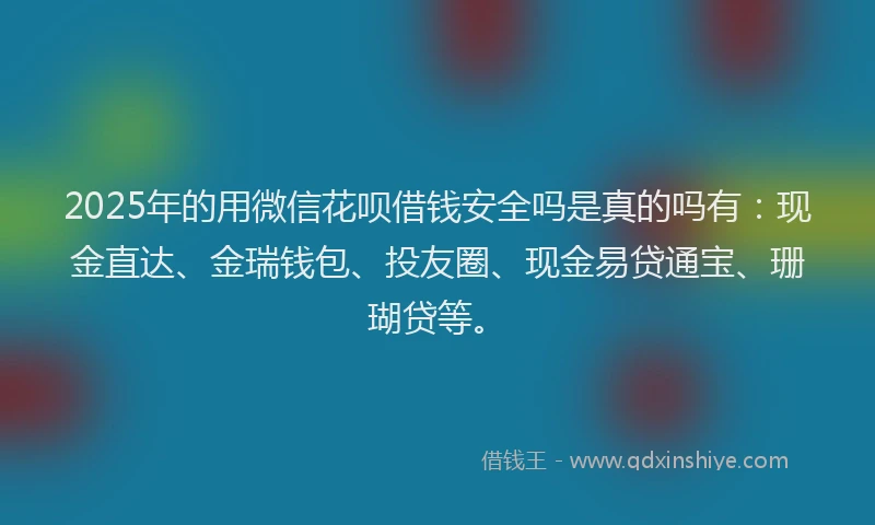 2025年的用微信花呗借钱安全吗是真的吗有：现金直达、金瑞钱包、投友圈、现金易贷通宝、珊瑚贷等。