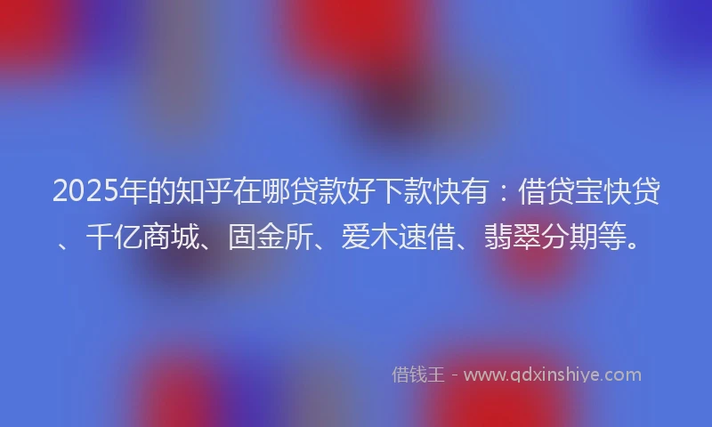 2025年的知乎在哪贷款好下款快有：借贷宝快贷、千亿商城、固金所、爱木速借、翡翠分期等。