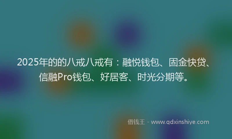 2025年的的八戒八戒有：融悦钱包、固金快贷、信融Pro钱包、好居客、时光分期等。