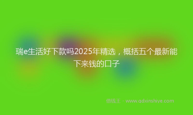 瑞e生活好下款吗2025年精选，概括五个最新能下来钱的口子