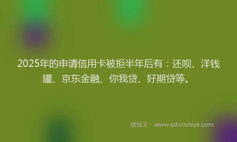 2025年的申请信用卡被拒半年后有：还呗、洋钱罐、京东金融、你我贷、好期贷等。