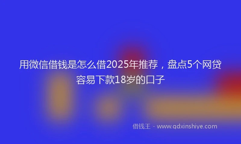 用微信借钱是怎么借2025年推荐，盘点5个网贷容易下款18岁的口子