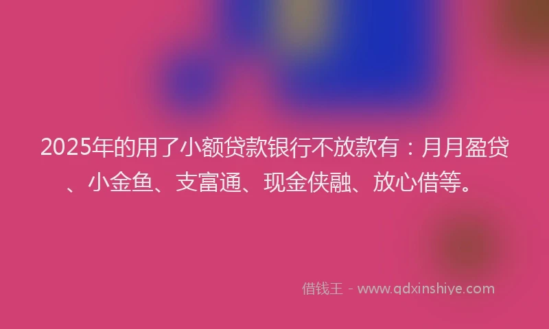 2025年的用了小额贷款银行不放款有：月月盈贷、小金鱼、支富通、现金侠融、放心借等。