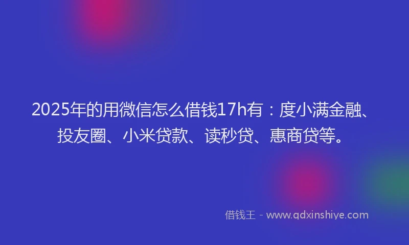 2025年的用微信怎么借钱17h有：度小满金融、投友圈、小米贷款、读秒贷、惠商贷等。