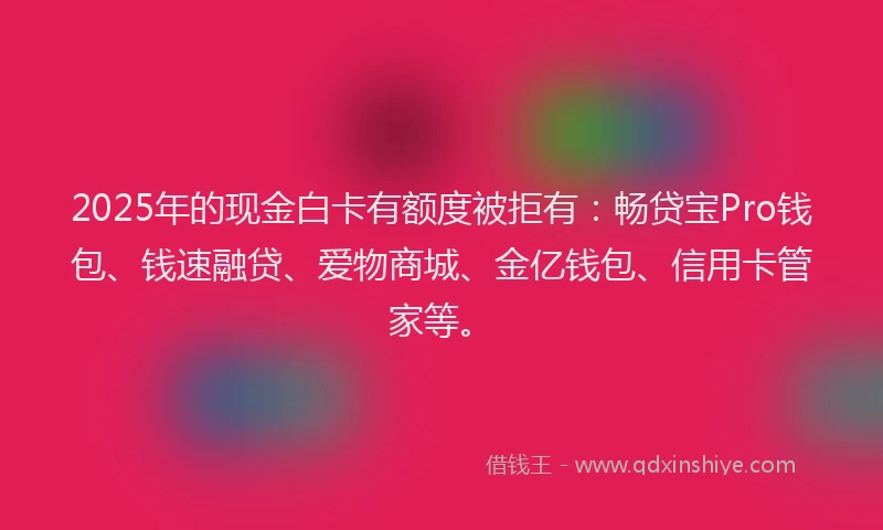 2025年的现金白卡有额度被拒有：畅贷宝Pro钱包、钱速融贷、爱物商城、金亿钱包、信用卡管家等。