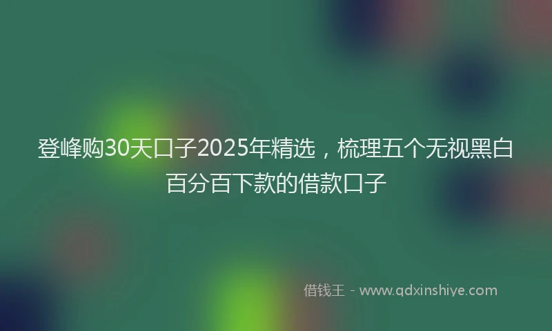 登峰购30天口子2025年精选，梳理五个无视黑白百分百下款的借款口子