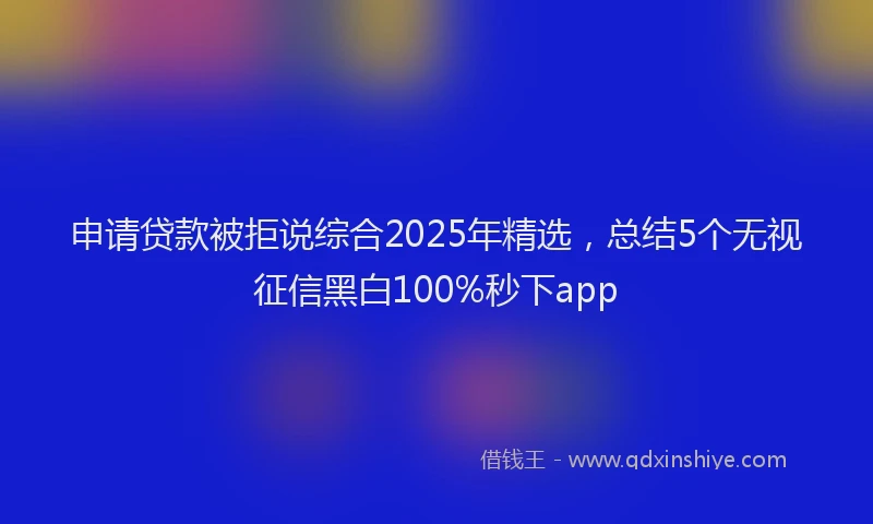 申请贷款被拒说综合2025年精选，总结5个无视征信黑白100%秒下app