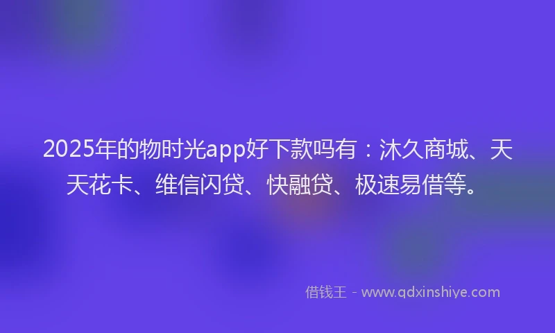 2025年的物时光app好下款吗有：沐久商城、天天花卡、维信闪贷、快融贷、极速易借等。