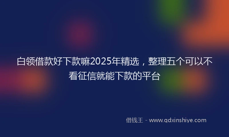 白领借款好下款嘛2025年精选，整理五个可以不看征信就能下款的平台