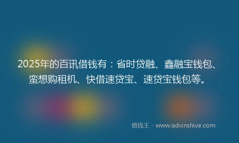 2025年的百讯借钱有：省时贷融、鑫融宝钱包、蛮想购租机、快借速贷宝、速贷宝钱包等。