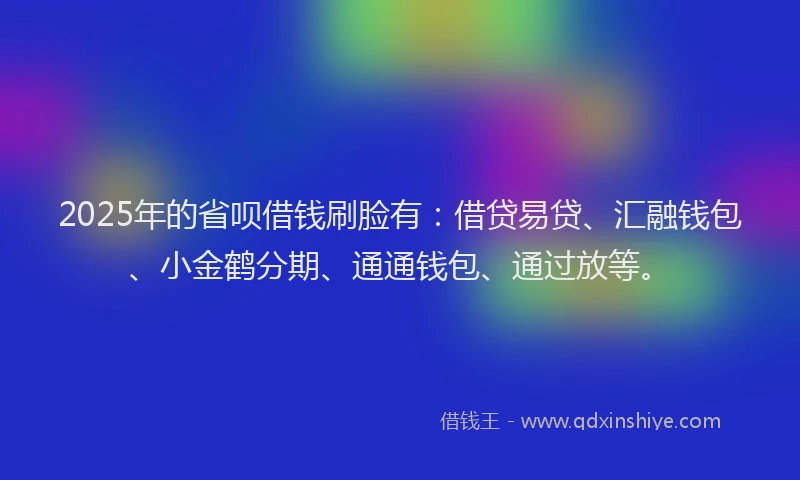 2025年的省呗借钱刷脸有：借贷易贷、汇融钱包、小金鹤分期、通通钱包、通过放等。