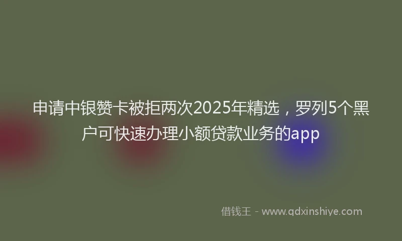 申请中银赞卡被拒两次2025年精选，罗列5个黑户可快速办理小额贷款业务的app