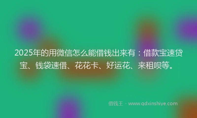2025年的用微信怎么能借钱出来有：借款宝速贷宝、钱袋速借、花花卡、好运花、来租呗等。