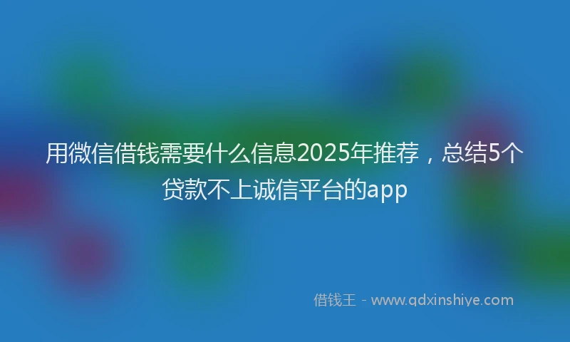 用微信借钱需要什么信息2025年推荐，总结5个贷款不上诚信平台的app