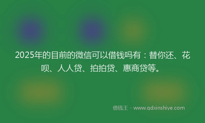 2025年的目前的微信可以借钱吗有：替你还、花呗、人人贷、拍拍贷、惠商贷等。
