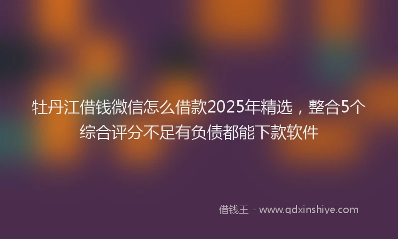 牡丹江借钱微信怎么借款2025年精选，整合5个综合评分不足有负债都能下款软件
