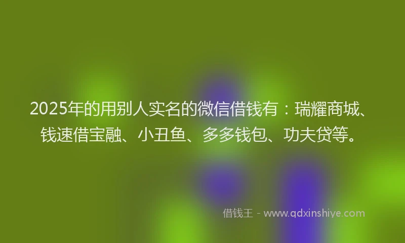 2025年的用别人实名的微信借钱有：瑞耀商城、钱速借宝融、小丑鱼、多多钱包、功夫贷等。
