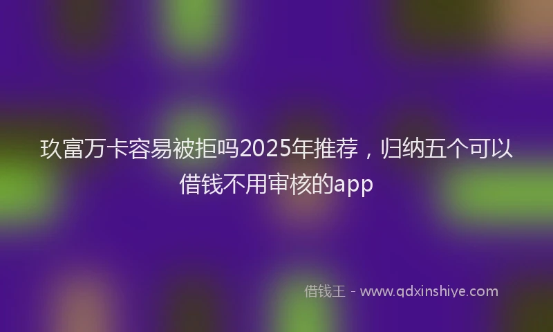 玖富万卡容易被拒吗2025年推荐，归纳五个可以借钱不用审核的app