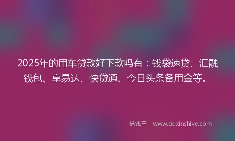 2025年的用车贷款好下款吗有：钱袋速贷、汇融钱包、享易达、快贷通、今日头条备用金等。