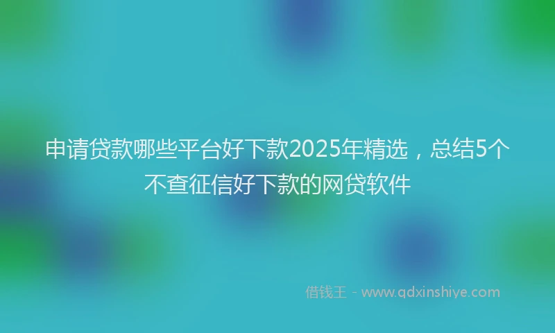 申请贷款哪些平台好下款2025年精选，总结5个不查征信好下款的网贷软件
