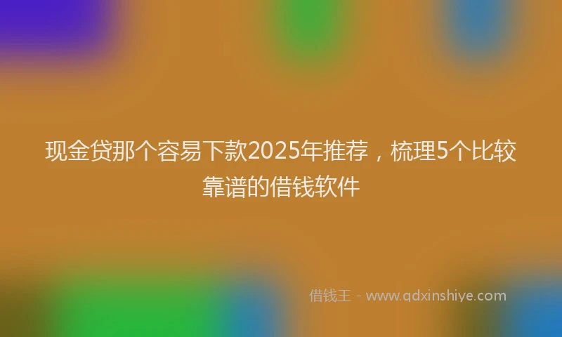 现金贷那个容易下款2025年推荐，梳理5个比较靠谱的借钱软件