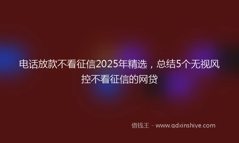 电话放款不看征信2025年精选，总结5个无视风控不看征信的网贷