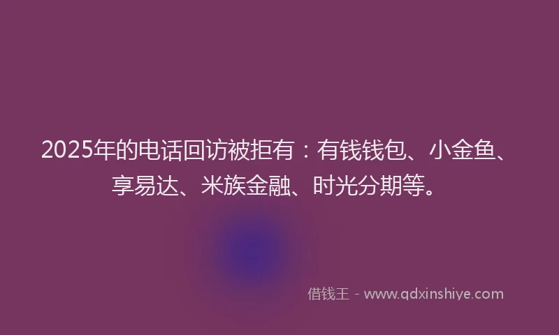 2025年的电话回访被拒有：有钱钱包、小金鱼、享易达、米族金融、时光分期等。
