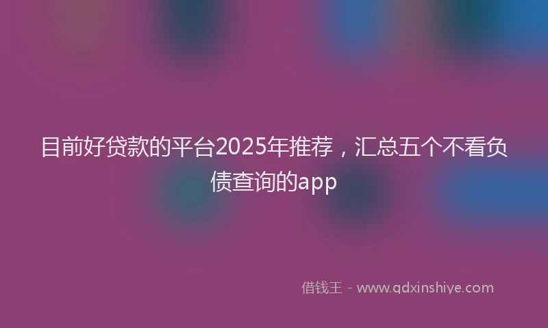 目前好贷款的平台2025年推荐，汇总五个不看负债查询的app