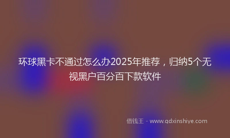 环球黑卡不通过怎么办2025年推荐，归纳5个无视黑户百分百下款软件