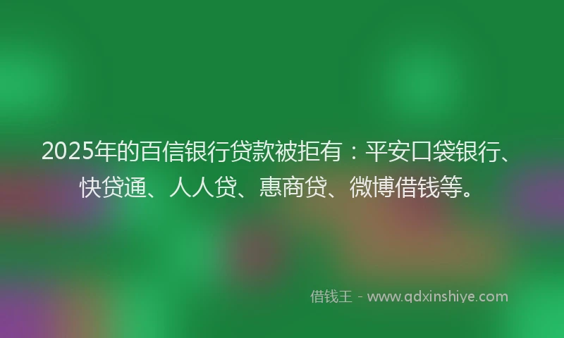 2025年的百信银行贷款被拒有：平安口袋银行、快贷通、人人贷、惠商贷、微博借钱等。
