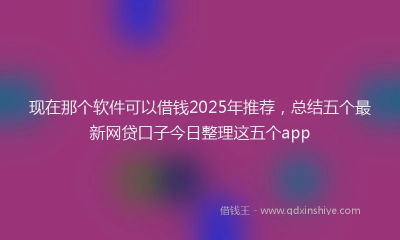 现在那个软件可以借钱2025年推荐，总结五个最新网贷口子今日整理这五个app