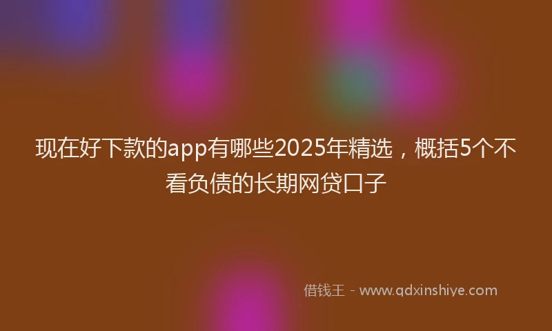 现在好下款的app有哪些2025年精选，概括5个不看负债的长期网贷口子