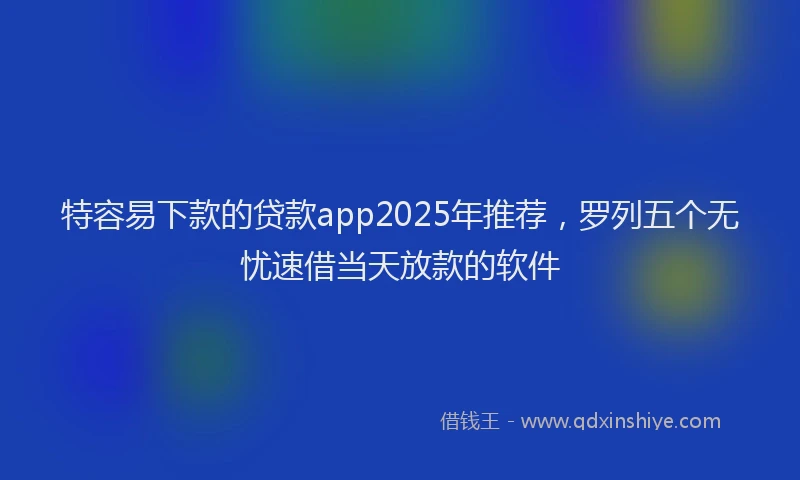 特容易下款的贷款app2025年推荐，罗列五个无忧速借当天放款的软件