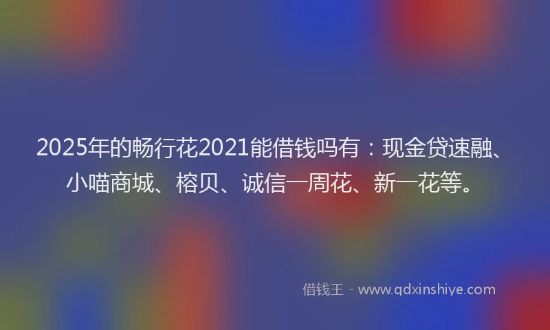 2025年的畅行花2021能借钱吗有：现金贷速融、小喵商城、榕贝、诚信一周花、新一花等。