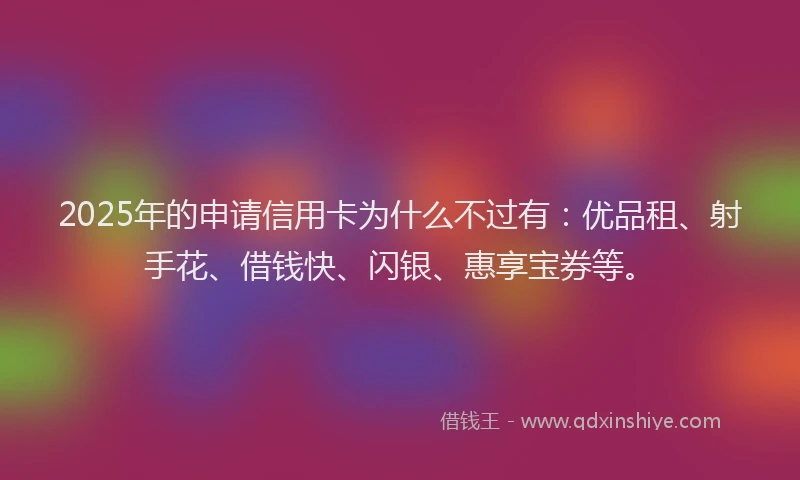 2025年的申请信用卡为什么不过有：优品租、射手花、借钱快、闪银、惠享宝券等。