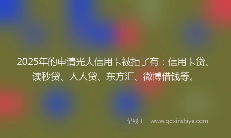 2025年的申请光大信用卡被拒了有：信用卡贷、读秒贷、人人贷、东方汇、微博借钱等。