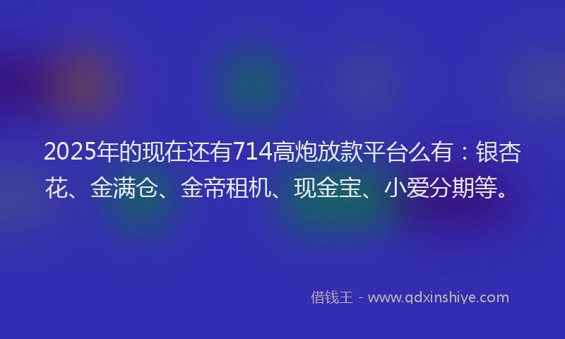 2025年的现在还有714高炮放款平台么有：银杏花、金满仓、金帝租机、现金宝、小爱分期等。