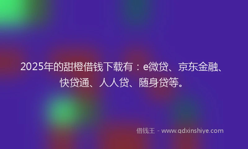 2025年的甜橙借钱下载有：e微贷、京东金融、快贷通、人人贷、随身贷等。