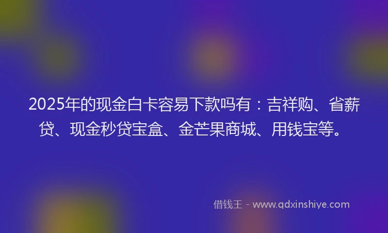2025年的现金白卡容易下款吗有：吉祥购、省薪贷、现金秒贷宝盒、金芒果商城、用钱宝等。