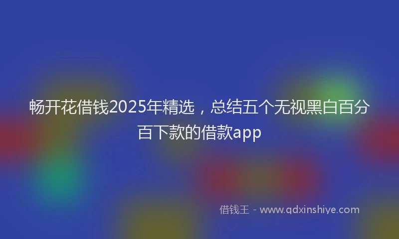畅开花借钱2025年精选，总结五个无视黑白百分百下款的借款app