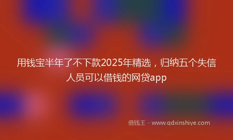用钱宝半年了不下款2025年精选，归纳五个失信人员可以借钱的网贷app