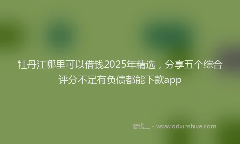 牡丹江哪里可以借钱2025年精选，分享五个综合评分不足有负债都能下款app