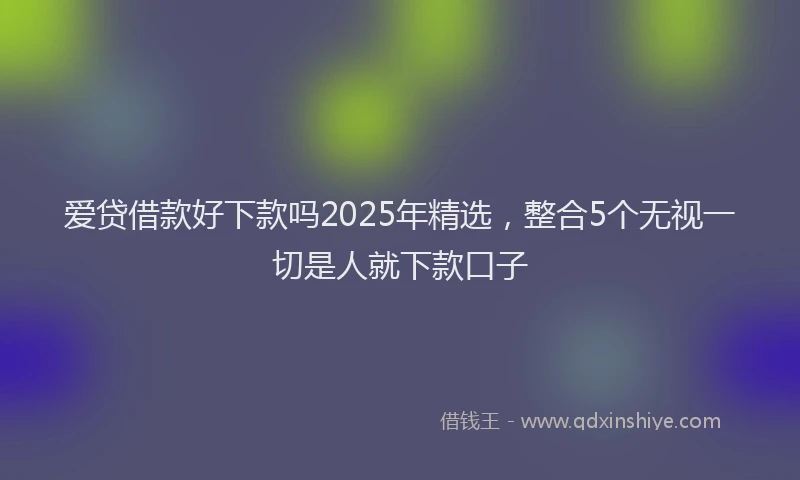 爱贷借款好下款吗2025年精选，整合5个无视一切是人就下款口子