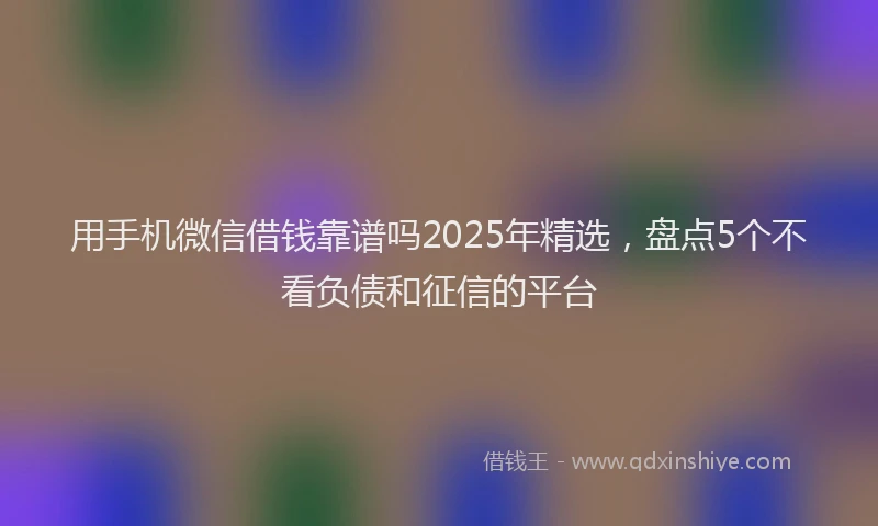 用手机微信借钱靠谱吗2025年精选，盘点5个不看负债和征信的平台