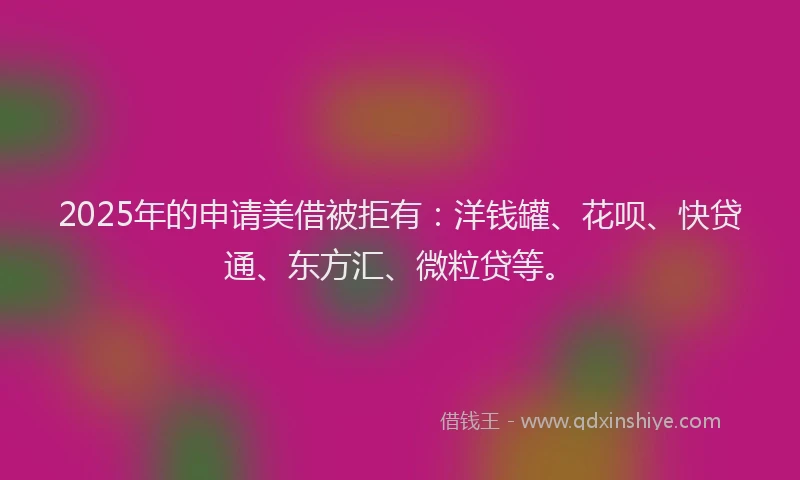 2025年的申请美借被拒有：洋钱罐、花呗、快贷通、东方汇、微粒贷等。