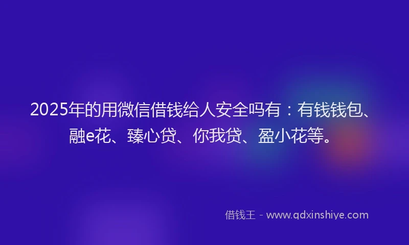 2025年的用微信借钱给人安全吗有：有钱钱包、融e花、臻心贷、你我贷、盈小花等。
