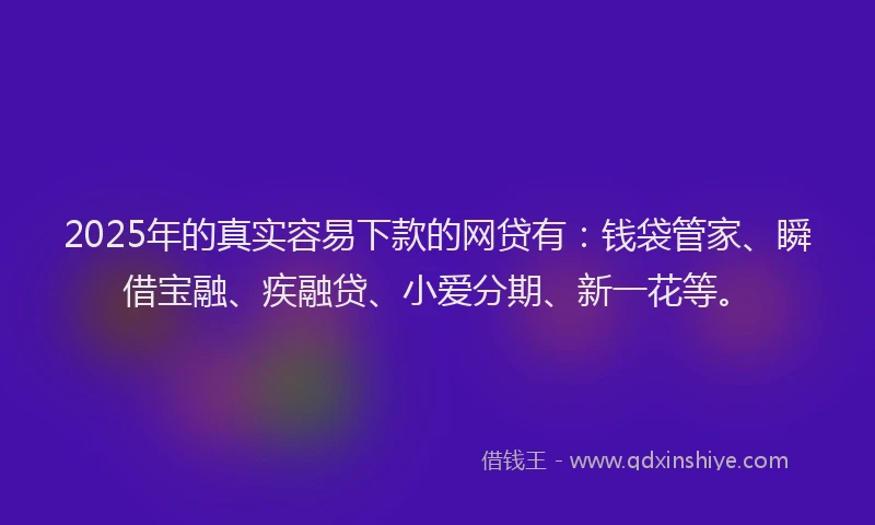 2025年的真实容易下款的网贷有：钱袋管家、瞬借宝融、疾融贷、小爱分期、新一花等。